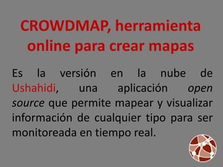 CROWDMAP, herramienta
  online para crear mapas
Es la versión en la nube de
Ushahidi,   una    aplicación    open
source que permite mapear y visualizar
información de cualquier tipo para ser
monitoreada en tiempo real.
 