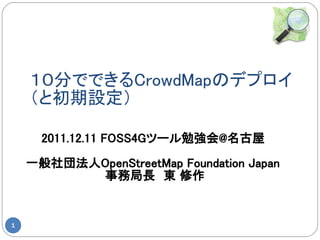 １０分でできるCrowdMapのデプロイ
    （と初期設定）

      2011.12.11 FOSS4Gツール勉強会@名古屋

    一般社団法人OpenStreetMap Foundation Japan
          事務局長　東 修作


1
 
