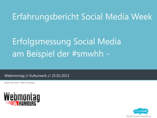 Erfahrungsbericht Social Media Week

         Erfolgsmessung Social Media
         am Beispiel der #smwhh -

Webmontag // Kulturwerk // 25.02.2013
Svenja Teichmann - Wilko Steinhagen




                                        Digital Content Marketing
 