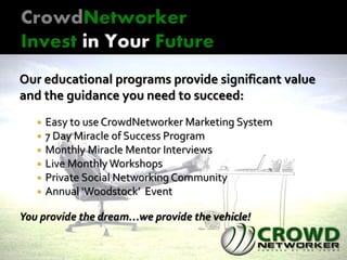 Our educational programs provide significant value
and the guidance you need to succeed:
 Easy to use CrowdNetworker Marketing System
 7 Day Miracle of Success Program
 Monthly Miracle Mentor Interviews
 Live Monthly Workshops
 Private Social Networking Community
 Annual ‘Woodstock’ Event
You provide the dream…we provide the vehicle!
 