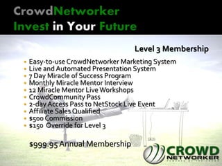 Level 3 Membership
 Easy-to-use CrowdNetworker Marketing System
 Live and Automated Presentation System
 7 Day Miracle of Success Program
 Monthly Miracle Mentor Interview
 12 Miracle Mentor Live Workshops
 CrowdCommunity Pass
 2-day Access Pass to NetStock Live Event
 Affiliate Sales Qualified
 $500 Commission
 $150 Override for Level 3
$999.95 Annual Membership
 