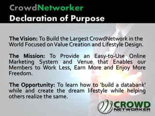 TheVision: To Build the Largest CrowdNetwork in the
World Focused onValue Creation and Lifestyle Design.
The Mission: To Provide an Easy-to-Use Online
Marketing System and Venue that Enables our
Members to Work Less, Earn More and Enjoy More
Freedom.
The Opportunity: To learn how to ‘build a databank’
while and create the dream lifestyle while helping
others realize the same.
 