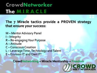 The 7 Miracle tactics provide a PROVEN strategy
that ensure your success:
M – Mentor Advisory Panel
I – Integrity
R – Re-engagingYour Purpose
A – Attitude
C – Conscious Creation
L – LeverageTime,Technology andTalent
E – Envision IT and Own IT!
CrowdNetworking + Miracle Mentorship = Freedom
 