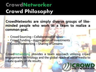 CrowdNetworks are simply diverse groups of like-
minded people who work as a team to realize a
common goal.
 Crowd Sourcing – Collaboration of Ideas
 Crowd Funding – Aggregation of Investments
 Crowd Networking – Sharing of Dreams
CrowdNetworking provides a team approach utilizing crowd
engagement technology and the global reach of social media to
create quality of life results.
 