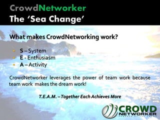 What makes CrowdNetworking work?
 S – System
 E - Enthusiasm
 A – Activity
CrowdNetworker leverages the power of team work because
team work makes the dream work!
T.E.A.M. –Together Each Achieves More
 
