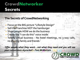 The Secrets of CrowdNetworking
 Focus on the BIG picture “Lifestyle Design”
 Sell the Franchise NOT the hamburger
 Show people HOW we do the business
 Create the “I can do this” voice inside
 Totally virtual business - No hotel meetings, no 3-way calls,
no chasing family and friends
Offer people what they want…not what they need and you will see
your conversions skyrocket! –Tom McMurrain
 