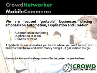 We are focused ‘portable’ businesses placing
emphasis on Automation, Duplication and Creation…
 Automation in Marketing
 Duplication inTeam
 Creation ofValue
A ‘portable business’ enables you to live where you want to live, live
how you want to live and make money doing it…it goes where you go!
Formula for Success: Run the system and let the system run your business!
 