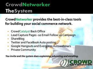 CrowdNetworker provides the best-in-class tools
for building your social commerce network.
 CrowdCatalyst Back Office
 Lead Capture Pages -10 Email Follow up Campaign
 ShareBlog
 Twitter and FaceBookAuto posting
 Google Hangouts and Evergreen Autowebinars
 Private Community
You invite and the system does explaining, educating and enrolling.
 
