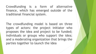 Crowdfunding is a form of alternative
finance, which has emerged outside of the
traditional financial system.
The crowdfunding model is based on three
types of actors: the project initiator who
proposes the idea and project to be funded;
individuals or groups who support the idea;
and a moderating organization that brings the
parties together to launch the idea
 