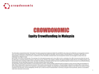 CROWDONOMIC
1
The information contained herein (the “information”) has been prepared by Crowdonomic Media Pte Ltd (CWD) for the private and confidential use of prospective investors
and is not to be reproduced or distributed, other than in connection with sharing this information with the investor’s financial advisors or consultants. CWD makes no
representation or warranty as to the accuracy or completeness of the Information contained herein and all prospective investors are encouraged to conduct their own
independent due diligence review.
Not an Offer to Purchase or Sell Securities. This overview is for informational purposes and is not an offer to sell or a solicitation of an offer to buy any securities and may not
be relied upon in connection with the purchase or sale of any security. Interests in the company, if offered, will only be available to parties who are “accredited investors”
and who are interested in investing in CWD on their own behalf. Any offering or solicitation will be made only to qualified prospective investors pursuant to a confidential
offering memorandum, and the subscription documents, all of which should be read in their entirety.
The Information contains certain estimates of current performance as well as “forward-looking” statements which are based on various sources of data and assumptions of
CWD, either or both of which may prove to be incorrect. There can be no assurance that such estimates or “forward-looking” statements accurately reflect current status or
will accurately predict future events or the investment’s actual performance. In addition, any projections and representations, written or oral, which do not conform to those
contained in this document, must be disregarded, and their use is a viola-on of law. No representation or warranty can be given that the estimates, opinions or assumptions
made herein will prove to be accurate.
Equity Crowdfunding in Malaysia
 