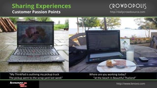 http://dailycrowdsource.com
by
Sharing Experiences
Customer Passion Points
http://www.lenovo.com
“My ThinkPad is outliving my pickup truck
The pickup went to the scrap yard last week”
Where are you working today?
“at the beach in Beautiful Thailand”
 