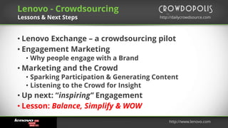 by
http://dailycrowdsource.comhttp://dailycrowdsource.com
by
• Lenovo Exchange – a crowdsourcing pilot
• Engagement Marketing
• Why people engage with a Brand
• Marketing and the Crowd
• Sparking Participation & Generating Content
• Listening to the Crowd for Insight
• Up next: “inspiring” Engagement
• Lesson: Balance, Simplify & WOW
Lenovo - Crowdsourcing
Lessons & Next Steps
http://www.lenovo.com
 