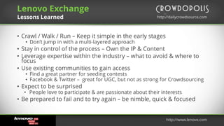 by
http://dailycrowdsource.comhttp://dailycrowdsource.com
by
• Crawl / Walk / Run – Keep it simple in the early stages
• Don’t jump in with a multi-layered approach
• Stay in control of the process – Own the IP & Content
• Leverage expertise within the industry – what to avoid & where to
focus
• Use existing communities to gain access
• Find a great partner for seeding contests
• Facebook & Twitter – great for UGC, but not as strong for Crowdsourcing
• Expect to be surprised
• People love to participate & are passionate about their interests
• Be prepared to fail and to try again – be nimble, quick & focused
Lenovo Exchange
Lessons Learned
http://www.lenovo.com
 