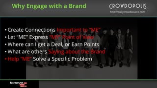 http://dailycrowdsource.com
by
Why Engage with a Brand
• Create Connections Important to “ME”
• Let “ME” Express “MY” Point of View
• Where can I get a Deal, or Earn Points
• What are others Saying about the Brand
• Help “ME” Solve a Specific Problem
 