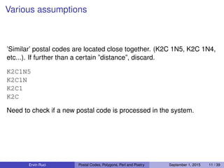 Various assumptions
’Similar’ postal codes are located close together. (K2C 1N5, K2C 1N4,
etc...). If further than a certain ”distance”, discard.
K2C1N5
K2C1N
K2C1
K2C
Need to check if a new postal code is processed in the system.
Ervin Ruci Postal Codes, Polygons, Perl and Poetry September 1, 2015 11 / 39
 