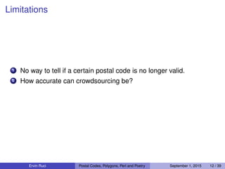 Limitations
1 No way to tell if a certain postal code is no longer valid.
2 How accurate can crowdsourcing be?
Ervin Ruci Postal Codes, Polygons, Perl and Poetry September 1, 2015 12 / 39
 