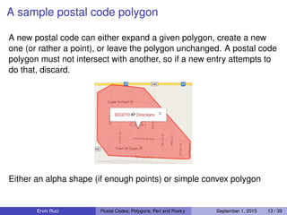 A sample postal code polygon
A new postal code can either expand a given polygon, create a new
one (or rather a point), or leave the polygon unchanged. A postal code
polygon must not intersect with another, so if a new entry attempts to
do that, discard.
Either an alpha shape (if enough points) or simple convex polygon
Ervin Ruci Postal Codes, Polygons, Perl and Poetry September 1, 2015 13 / 39
 