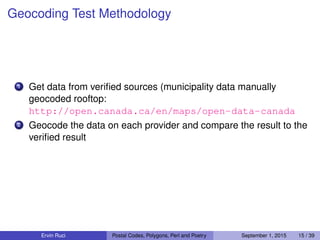 Geocoding Test Methodology
1 Get data from veriﬁed sources (municipality data manually
geocoded rooftop:
http://open.canada.ca/en/maps/open-data-canada
2 Geocode the data on each provider and compare the result to the
veriﬁed result
Ervin Ruci Postal Codes, Polygons, Perl and Poetry September 1, 2015 15 / 39
 