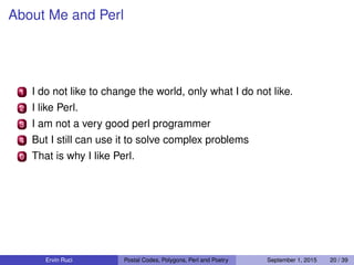 About Me and Perl
1 I do not like to change the world, only what I do not like.
2 I like Perl.
3 I am not a very good perl programmer
4 But I still can use it to solve complex problems
0 That is why I like Perl.
Ervin Ruci Postal Codes, Polygons, Perl and Poetry September 1, 2015 20 / 39
 