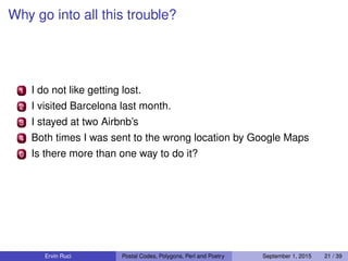 Why go into all this trouble?
1 I do not like getting lost.
2 I visited Barcelona last month.
3 I stayed at two Airbnb’s
4 Both times I was sent to the wrong location by Google Maps
0 Is there more than one way to do it?
Ervin Ruci Postal Codes, Polygons, Perl and Poetry September 1, 2015 21 / 39
 