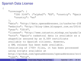 Spanish Data License
{
"coverage": {
"ISO 3166": {"alpha2": "ES", "country": "Spain
"country": "es"
},
"data": "http://data.openaddresses.io/cache/es-258
"website": "http://blog-idee.blogspot.com.es/2014/
"year": "2014",
"license": "http://www.catastro.minhap.es/ayuda/le
"note": "Spain’s cadastral data is available as a
shapefile secured by an X.509 certificate
available to Spanish citizens. However,
a GML release has been made available.
Consisting of 1700+ files, it has been processed
using scripts available at
http://github.com/openaddresses/openaddresses/scri
"type": "http",
"compression": "zip",Ervin Ruci Postal Codes, Polygons, Perl and Poetry September 1, 2015 25 / 39
 