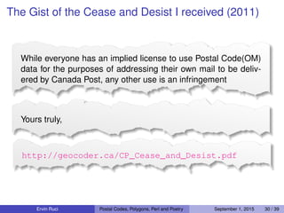 The Gist of the Cease and Desist I received (2011)
While everyone has an implied license to use Postal Code(OM)
data for the purposes of addressing their own mail to be deliv-
ered by Canada Post, any other use is an infringement
Yours truly,
http://geocoder.ca/CP_Cease_and_Desist.pdf
Ervin Ruci Postal Codes, Polygons, Perl and Poetry September 1, 2015 30 / 39
 