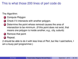 This is what those 200 lines of perl code do
The Algorithm:
1 Compute Polygon
2 Check if it intersects with another polygon.
3 Determine the point whose removal causes the area of
intersection to be minimum. (If this point does not exist, that
means one polygon is inside another, e.g., city, suburb)
4 Remove that point
0 Repeat.
(I should be able to do it with less lines of Perl, but like I said before, I
am a lousy perl programmer.)
Ervin Ruci Postal Codes, Polygons, Perl and Poetry September 1, 2015 34 / 39
 