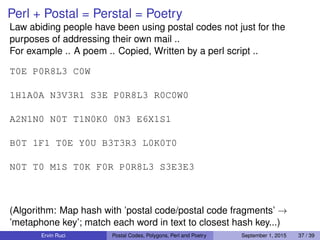 Perl + Postal = Perstal = Poetry
Law abiding people have been using postal codes not just for the
purposes of addressing their own mail ..
For example .. A poem .. Copied, Written by a perl script ..
T0E P0R8L3 C0W
1H1A0A N3V3R1 S3E P0R8L3 R0C0W0
A2N1N0 N0T T1N0K0 0N3 E6X1S1
B0T 1F1 T0E Y0U B3T3R3 L0K0T0
N0T T0 M1S T0K F0R P0R8L3 S3E3E3
(Algorithm: Map hash with ’postal code/postal code fragments’ →
’metaphone key’; match each word in text to closest hash key...)
Ervin Ruci Postal Codes, Polygons, Perl and Poetry September 1, 2015 37 / 39
 
