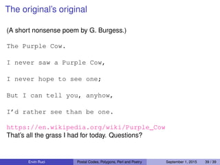 The original’s original
(A short nonsense poem by G. Burgess.)
The Purple Cow.
I never saw a Purple Cow,
I never hope to see one;
But I can tell you, anyhow,
I’d rather see than be one.
https://en.wikipedia.org/wiki/Purple_Cow
That’s all the grass I had for today. Questions?
Ervin Ruci Postal Codes, Polygons, Perl and Poetry September 1, 2015 39 / 39
 