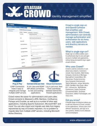 Identity management simplied


                                                                    Crowd is single sign-on
                                                                    and OpenID software
                                                                    that simplies user
                                                                    management. With Crowd,
                                                                    administrators can centrally
                                                                    manage authentication and
                                                                    authorisation for as many
                                                                    users, web applications
                                                                    and directory servers as
                                                                    needed.

                                                                    What is single sign-on?
                                                                    Single sign-on (SSO) enables users
                                                                    to authenticate (log in) once and gain
                                                                    access to multiple web applications,
                                                                    without being prompted to log in again
                                                                    at each of them.

                                                                    Who uses Crowd?
                                                                    Crowd is used by customers in just
                                                                    about every industry. Customers
                                                                    include: Cisco Systems, Walt Disney
                                                                    Company, University of Michigan,
                                                                    BearingPoint, CustomWare, NFL
                                                                    Enterprises, Purdue University,
                                                                    Sony Computer Entertainment,
    Plug & Play       Connect what you have   Cloud Connectors      Telenor Networks, Juniper Networks,
                                                                    CCAD, ClairMail, Atos Origin, iBanx
  LDAP Connectors     A rich Java and SOAP Log in just once, then   B.V., Loftwork Inc., MyPublisher,
    make it easy to   API allows connection  move seamlessly        Connextions, Calyon Corporate
integrate and manage to new and existing    between behind-the-     & Investment Bank, Tecnomen
multiple LDAP servers      applications     rewall applications    Corporation, Valtech Technologies, and
                                                                    many more.
Crowd makes life easier for administrators and users alike.
Crowd connects to Atlassian’s JIRA, Bamboo, Conuence,
                                                                    Did you know?
Fisheye and Crucible, as well as to a number of other web           A exible plugin architecture allows you
applications, including Apache Subversion, Microsoft.NET and        to add new features to Crowd, connect
more! You can also import and migrate user data from legacy         to new applications, retrieve users from
repositories by way of Crowd’s importers. It’s no problem to        different repositories, and sign on to
migrate data from multiple LDAP servers, including Microsoft        new systems. Details at www.atlassian.
Active Directory.                                                   com/crowd/plugins
 