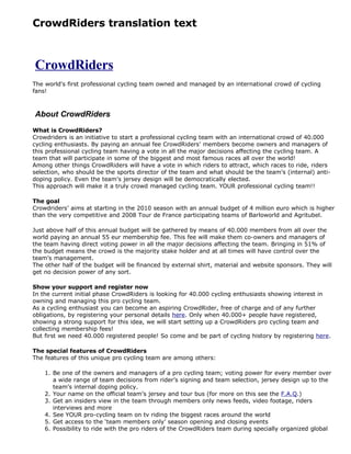 CrowdRiders translation text



CrowdRiders
The world's first professional cycling team owned and managed by an international crowd of cycling
fans!



About CrowdRiders
What is CrowdRiders?
Crowdriders is an initiative to start a professional cycling team with an international crowd of 40.000
cycling enthusiasts. By paying an annual fee CrowdRiders’ members become owners and managers of
this professional cycling team having a vote in all the major decisions affecting the cycling team. A
team that will participate in some of the biggest and most famous races all over the world!
Among other things CrowdRiders will have a vote in which riders to attract, which races to ride, riders
selection, who should be the sports director of the team and what should be the team’s (internal) anti-
doping policy. Even the team’s jersey design will be democratically elected.
This approach will make it a truly crowd managed cycling team. YOUR professional cycling team!!

The goal
Crowdriders’ aims at starting in the 2010 season with an annual budget of 4 million euro which is higher
than the very competitive and 2008 Tour de France participating teams of Barloworld and Agritubel.

Just above half of this annual budget will be gathered by means of 40.000 members from all over the
world paying an annual 55 eur membership fee. This fee will make them co-owners and managers of
the team having direct voting power in all the major decisions affecting the team. Bringing in 51% of
the budget means the crowd is the majority stake holder and at all times will have control over the
team’s management.
The other half of the budget will be financed by external shirt, material and website sponsors. They will
get no decision power of any sort.

Show your support and register now
In the current initial phase CrowdRiders is looking for 40.000 cycling enthusiasts showing interest in
owning and managing this pro cycling team.
As a cycling enthusiast you can become an aspiring CrowdRider, free of charge and of any further
obligations, by registering your personal details here. Only when 40.000+ people have registered,
showing a strong support for this idea, we will start setting up a CrowdRiders pro cycling team and
collecting membership fees!
But first we need 40.000 registered people! So come and be part of cycling history by registering here.

The special features of CrowdRiders
The features of this unique pro cycling team are among others:

    1. Be one of the owners and managers of a pro cycling team; voting power for every member over
       a wide range of team decisions from rider’s signing and team selection, jersey design up to the
       team’s internal doping policy.
    2. Your name on the official team’s jersey and tour bus (for more on this see the F.A.Q.)
    3. Get an insiders view in the team through members only news feeds, video footage, riders
       interviews and more
    4. See YOUR pro-cycling team on tv riding the biggest races around the world
    5. Get access to the ‘team members only’ season opening and closing events
    6. Possibility to ride with the pro riders of the CrowdRiders team during specially organized global
 