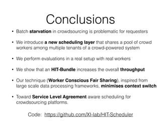 Conclusions
• Batch starvation in crowdsourcing is problematic for requesters
• We introduce a new scheduling layer that shares a pool of crowd
workers among multiple tenants of a crowd-powered system
• We perform evaluations in a real setup with real workers
• We show that an HIT-Bundle increases the overall throughput
• Our technique (Worker Conscious Fair Sharing), inspired from
large scale data processing frameworks, minimises context switch
• Toward Service Level Agreement aware scheduling for
crowdsourcing platforms.
Code: https://github.com/XI-lab/HIT-Scheduler
 
