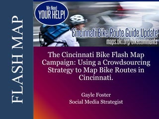FLASH MAP 
The Cincinnati Bike Flash Map 
Campaign: Using a Crowdsourcing 
Strategy to Map Bike Routes in 
Cincinnati. 
Gayle Foster 
Social Media Strategist 
 