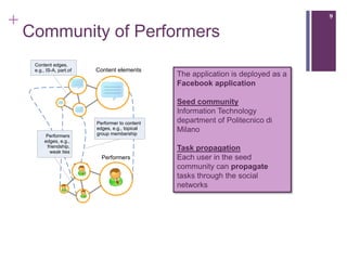 +                                                                                    9

    Community of Performers
     Content edges,
     e.g., IS-A, part.of   Content elements
                                                  The application is deployed as a
                                                  Facebook application

                                                  Seed community
                                                  Information Technology
                           Performer to content   department of Politecnico di
                           edges, e.g., topical
                           group membership
                                                  Milano
          Performers
         edges, e.g.,
           friendship,                            Task propagation
             weak ties
                             Performers           Each user in the seed
                                                  community can propagate
                                                  tasks through the social
                                                  networks
 