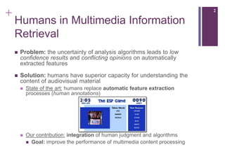 +                                                                              2

    Humans in Multimedia Information
    Retrieval
       Problem: the uncertainty of analysis algorithms leads to low
        confidence results and conflicting opinions on automatically
        extracted features

       Solution: humans have superior capacity for understanding the
        content of audiovisual material
           State of the art: humans replace automatic feature extraction
            processes (human annotations)




           Our contribution: integration of human judgment and algorithms
             Goal: improve the performance of multimedia content processing
 