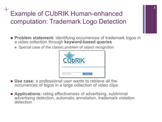 + Example of CUbRIK Human-enhanced                                      3



 computation: Trademark Logo Detection

    Problem statement: identifying occurrences of trademark logos in
     a video collection through keyword-based queries
        Special case of the classic problem of object recognition




    Use case: a professional user wants to retrieve all the
     occurrences of logos in a large collection of video clips

    Applications: rating effectiveness of advertising, subliminal
     advertising detection, automatic annotation, trademark violation
     detection
 