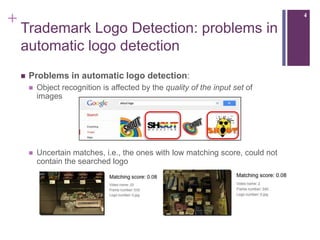 +                                                                                  4

    Trademark Logo Detection: problems in
    automatic logo detection
       Problems in automatic logo detection:
           Object recognition is affected by the quality of the input set of
            images




           Uncertain matches, i.e., the ones with low matching score, could not
            contain the searched logo
 