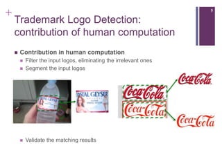 +                                                                     5

    Trademark Logo Detection:
    contribution of human computation
       Contribution in human computation
           Filter the input logos, eliminating the irrelevant ones
           Segment the input logos




           Validate the matching results
 