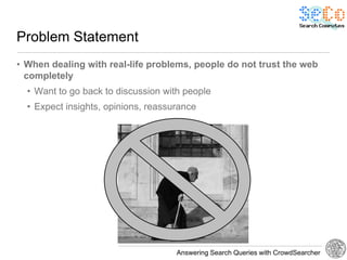 Problem Statement
• When dealing with real-life problems, people do not trust the web
  completely
  • Want to go back to discussion with people
  • Expect insights, opinions, reassurance




                                     Answering Search Queries with CrowdSearcher
 