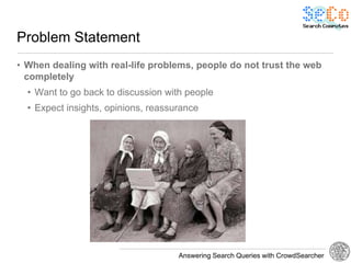 Problem Statement
• When dealing with real-life problems, people do not trust the web
  completely
  • Want to go back to discussion with people
  • Expect insights, opinions, reassurance




                                     Answering Search Queries with CrowdSearcher
 