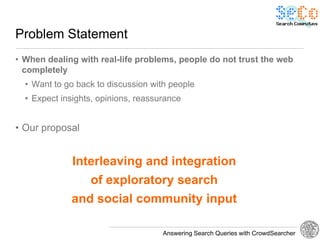 Problem Statement
• When dealing with real-life problems, people do not trust the web
  completely
  • Want to go back to discussion with people
  • Expect insights, opinions, reassurance


• Our proposal


              Interleaving and integration
                  of exploratory search
             and social community input

                                     Answering Search Queries with CrowdSearcher
 