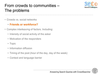 From crowds to communities –
The problems

• Crowds vs. social networks
  • Friends or workforce?
• Complex interleaving of factors. Including:
  • Intensity of social activity of the asker
  • Motivation of the responders
  • Topic
  • Information diffusion
  • Timing of the post (hour of the day, day of the week)
  • Context and language barrier




                                            Answering Search Queries with CrowdSearcher
 