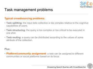 Task management problems

Typical crowdsourcing problems:
• Task splitting: the input data collection is too complex relative to the cognitive
  capabilities of users.
• Task structuring: the query is too complex or too critical to be executed in
  one shot.
• Task routing: a query can be distributed according to the values of some
  attribute of the collection.


Plus:
• Platform/community assignment: a task can be assigned to different
 communities or social platforms based on its focus



                                          Answering Search Queries with CrowdSearcher
 