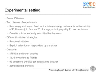 Experimental setting
• Some 150 users
• Two classes of experiments:
  • Random questions on fixed topics: interests (e.g. restaurants in the vicinity
    of Politecnico), to famous 2011 songs, or to top-quality EU soccer teams
  • Questions independently submitted by the users
• Different invitation strategies:
  • Random invitation
  • Explicit selection of responders by the asker
• Outcome
  • 175 like and insert queries
  • 1536 invitations to friends
  • 95 questions (~55%) got at least one answer
  • 230 collected answers
                                         Answering Search Queries with CrowdSearcher
 