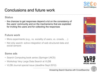 Conclusions and future work
Status
• the chances to get responses depend a lot on the consistency of
  the users’ community and on the mechanisms that are exploited
  for inviting the users and for collecting the responses


Future work
• More experiments (e.g., vs. sociality of users, vs. crowds, …)
• Not only search: active integration of web structured data and
  social sensors


Some ads
• Search Computing book series (Springer LNCS)
• Workshop Very Large Data Search at VLDB
• VLDB Journal special issue (deadline Sept 2012)

                                             Answering Search Queries with CrowdSearcher
 