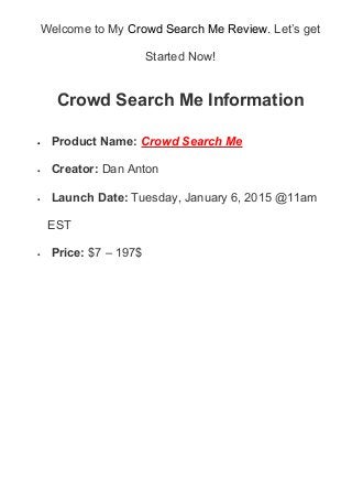 Welcome to My Crowd Search Me Review. Let’s get
Started Now!
Crowd Search Me Information
• Product Name: Crowd Search Me
• Creator: Dan Anton
• Launch Date: Tuesday, January 6, 2015 @11am
EST
• Price: $7 – 197$
 