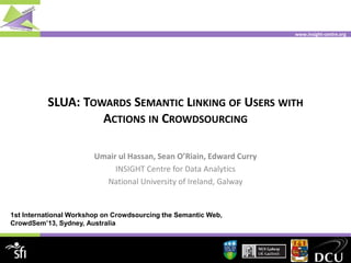 www.insight-centre.org
SLUA: TOWARDS SEMANTIC LINKING OF USERS WITH
ACTIONS IN CROWDSOURCING
Umair ul Hassan, Sean O’Riain, Edward Curry
INSIGHT Centre for Data Analytics
National University of Ireland, Galway
1st International Workshop on Crowdsourcing the Semantic Web,
CrowdSem’13, Sydney, Australia
 