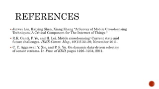  Jinwei Liu, Haiying Shen, Xiang Zhang “A Survey of Mobile Crowdsensing
Techniques: A Critical Component for The Internet of Things “
 R.K. Ganti, F. Ye, and H. Lei. Mobile crowdsensing: Current state and
future challenges. IEEE Comm. Mag., 49(11):32–39, November 2011.
 C. C. Aggarwal, Y. Xie, and P. S. Yu. On dynamic data-driven selection
of sensor streams. In Proc. of KDD, pages 1226–1234, 2011.
 