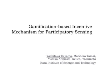 Gamification-based Incentive
Mechanism for Participatory Sensing
Yoshitaka Ueyama, Morihiko Tamai,
Yutaka Arakawa, Keiichi Yasumoto
Nara Institute of Sciense and Technology
 