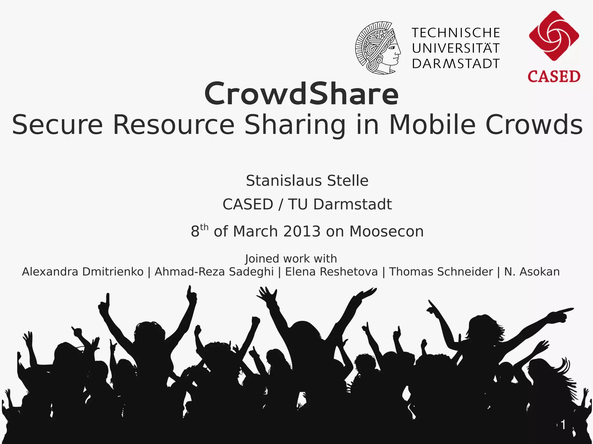 CrowdShare
Secure Resource Sharing in Mobile Crowds
                                     Stanislaus Stelle
                                 CASED / TU Darmstadt
                            8th of March 2013 on Moosecon
                                    Joined work with
Alexandra Dmitrienko | Ahmad-Reza Sadeghi | Elena Reshetova | Thomas Schneider | N. Asokan




                                                                                         1
 